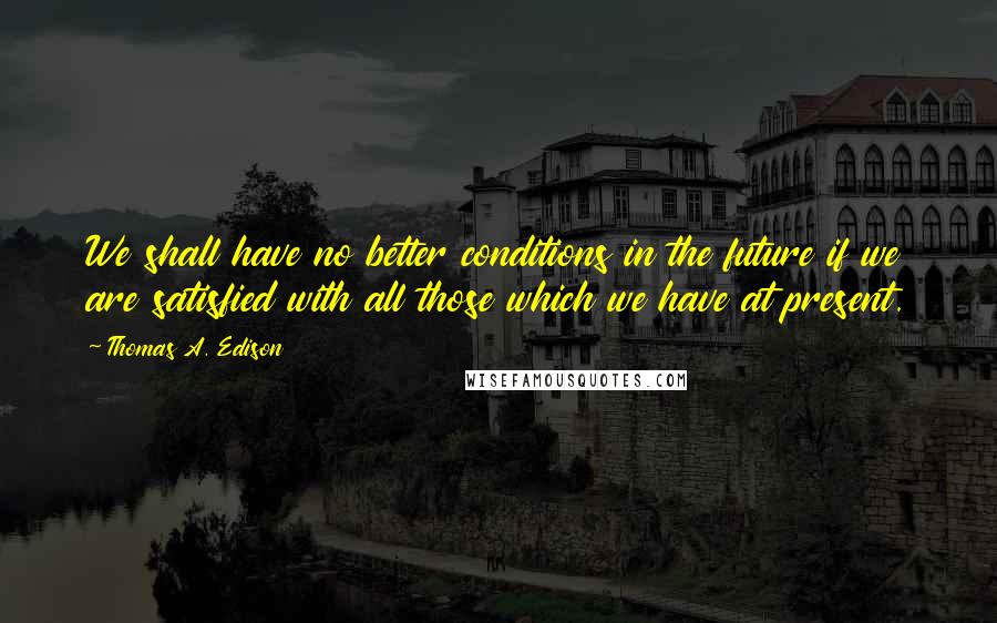 Thomas A. Edison quotes: We shall have no better conditions in the future if we are satisfied with all those which we have at present. Thomas A. Edison quotes: We shall have no better conditions in the future if we are satisfied with all those which we have at present.