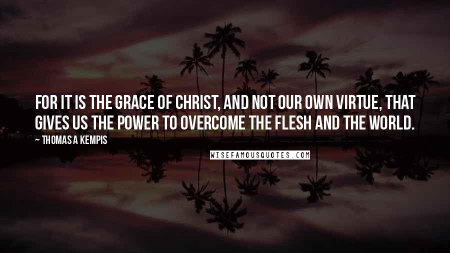 Thomas A Kempis quotes: For it is the grace of Christ, and not our own virtue, that gives us the power to overcome the flesh and the world.