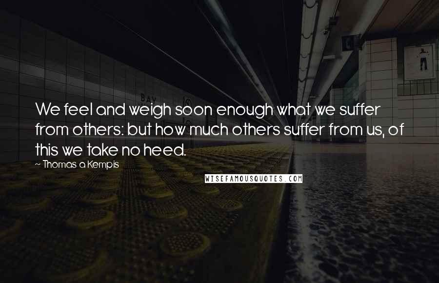 Thomas A Kempis quotes: We feel and weigh soon enough what we suffer from others: but how much others suffer from us, of this we take no heed.