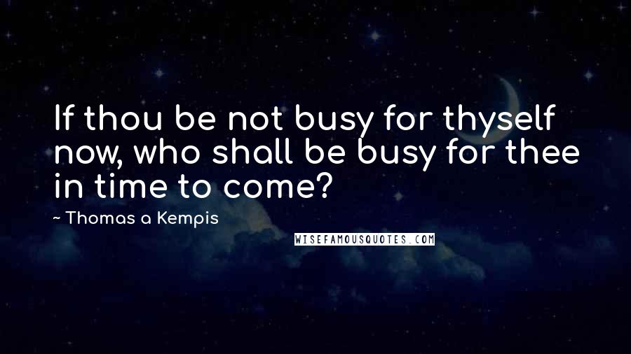 Thomas A Kempis quotes: If thou be not busy for thyself now, who shall be busy for thee in time to come?