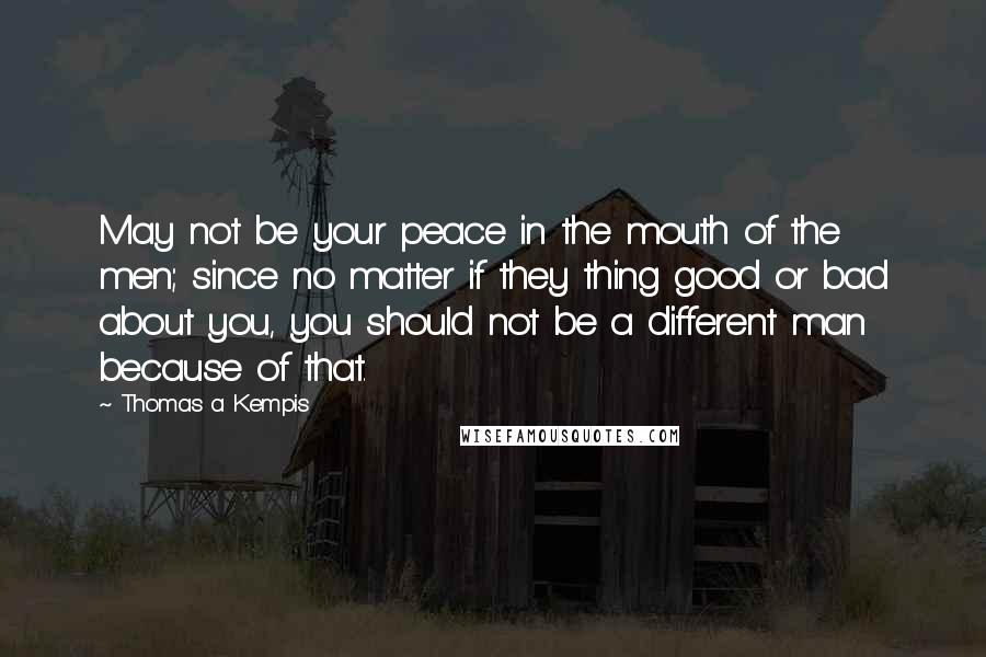 Thomas A Kempis quotes: May not be your peace in the mouth of the men; since no matter if they thing good or bad about you, you should not be a different man because