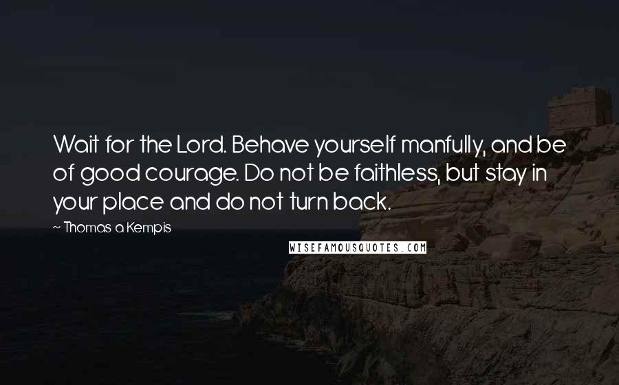 Thomas A Kempis quotes: Wait for the Lord. Behave yourself manfully, and be of good courage. Do not be faithless, but stay in your place and do not turn back.