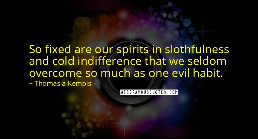 Thomas A Kempis quotes: So fixed are our spirits in slothfulness and cold indifference that we seldom overcome so much as one evil habit.