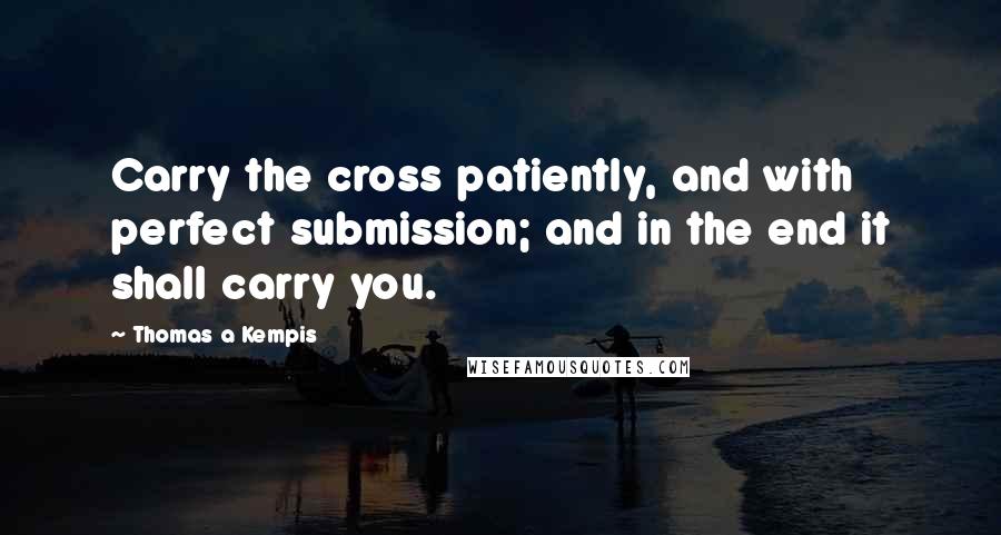 Thomas A Kempis quotes: Carry the cross patiently, and with perfect submission; and in the end it shall carry you.