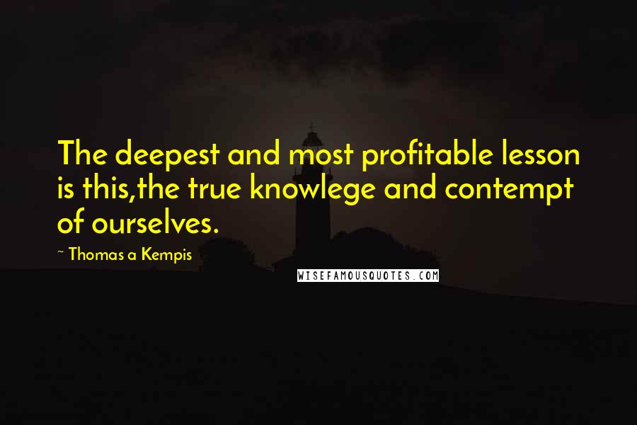 Thomas A Kempis quotes: The deepest and most profitable lesson is this,the true knowlege and contempt of ourselves.