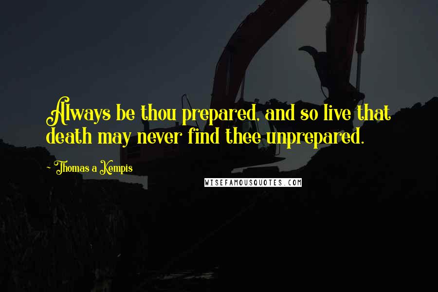 Thomas A Kempis quotes: Always be thou prepared, and so live that death may never find thee unprepared.