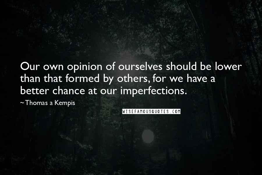 Thomas A Kempis quotes: Our own opinion of ourselves should be lower than that formed by others, for we have a better chance at our imperfections.