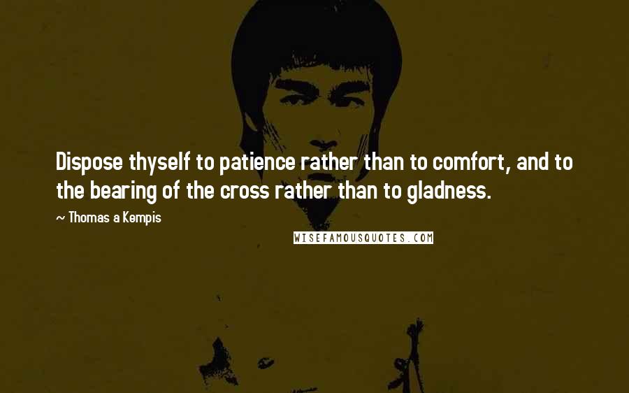 Thomas A Kempis quotes: Dispose thyself to patience rather than to comfort, and to the bearing of the cross rather than to gladness.