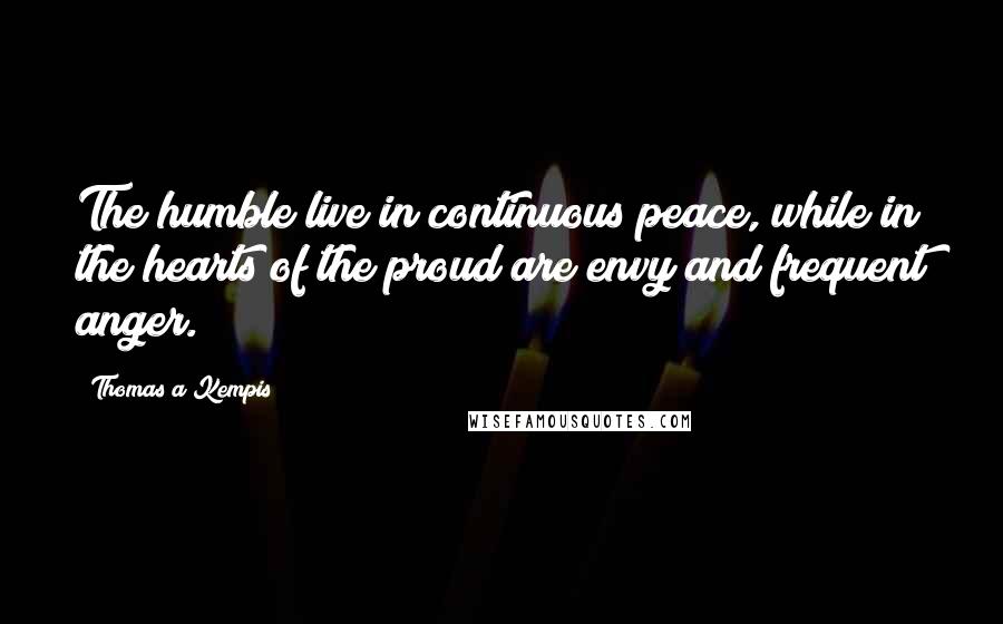 Thomas A Kempis quotes: The humble live in continuous peace, while in the hearts of the proud are envy and frequent anger.