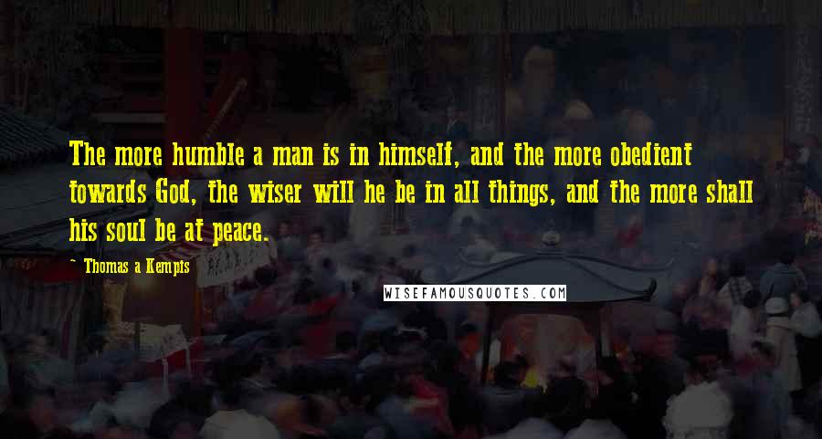 Thomas A Kempis quotes: The more humble a man is in himself, and the more obedient towards God, the wiser will he be in all things, and the more shall his soul be at