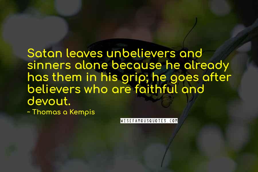 Thomas A Kempis quotes: Satan leaves unbelievers and sinners alone because he already has them in his grip; he goes after believers who are faithful and devout.