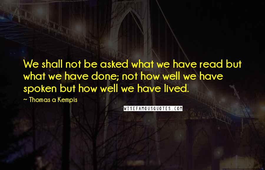 Thomas A Kempis quotes: We shall not be asked what we have read but what we have done; not how well we have spoken but how well we have lived.