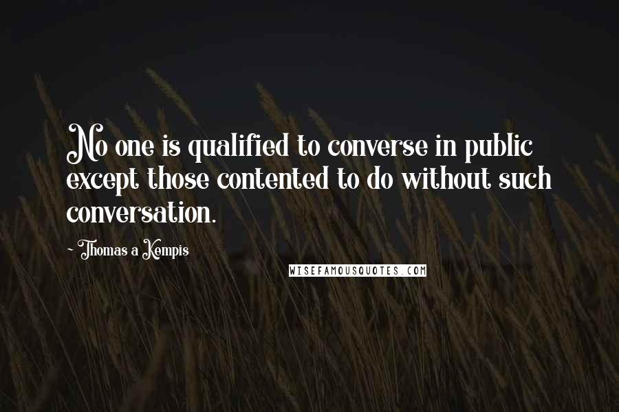 Thomas A Kempis quotes: No one is qualified to converse in public except those contented to do without such conversation.