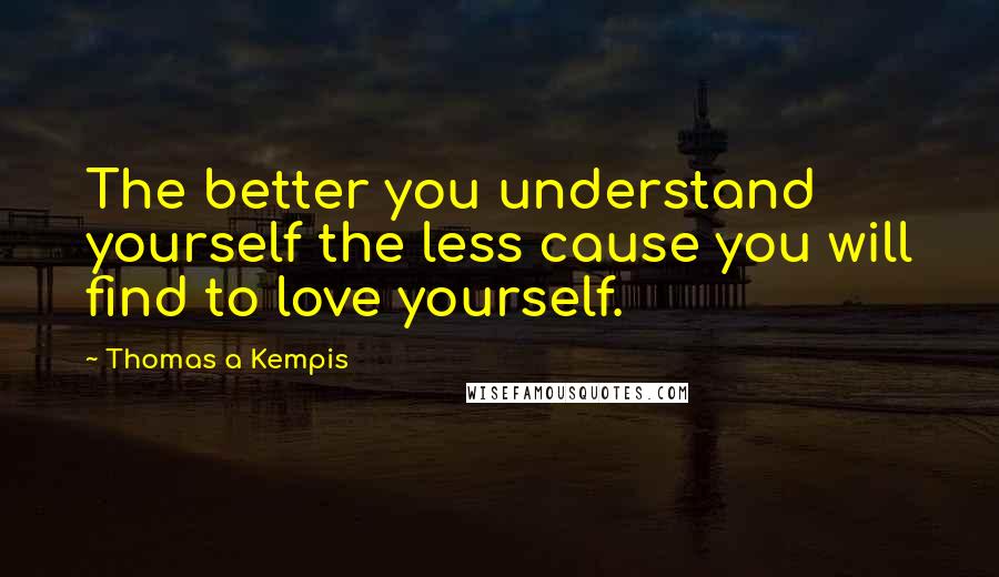 Thomas A Kempis quotes: The better you understand yourself the less cause you will find to love yourself.