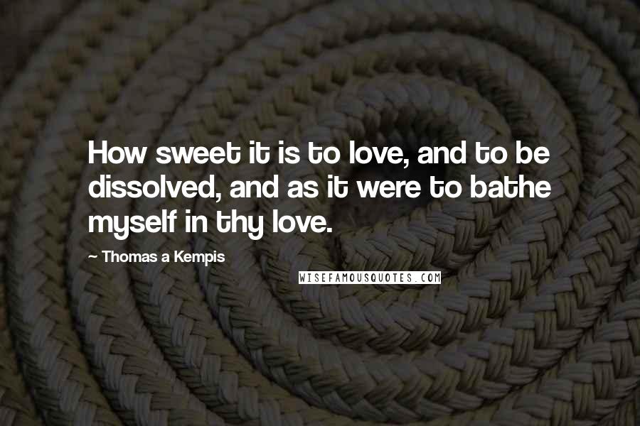 Thomas A Kempis quotes: How sweet it is to love, and to be dissolved, and as it were to bathe myself in thy love.