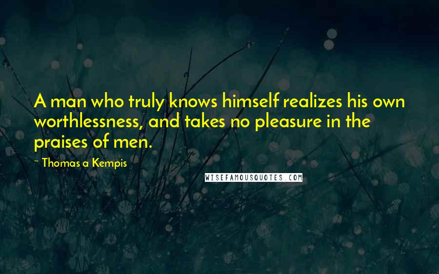 Thomas A Kempis quotes: A man who truly knows himself realizes his own worthlessness, and takes no pleasure in the praises of men.