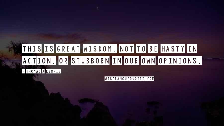 Thomas A Kempis quotes: This is great wisdom, not to be hasty in action, or stubborn in our own opinions.