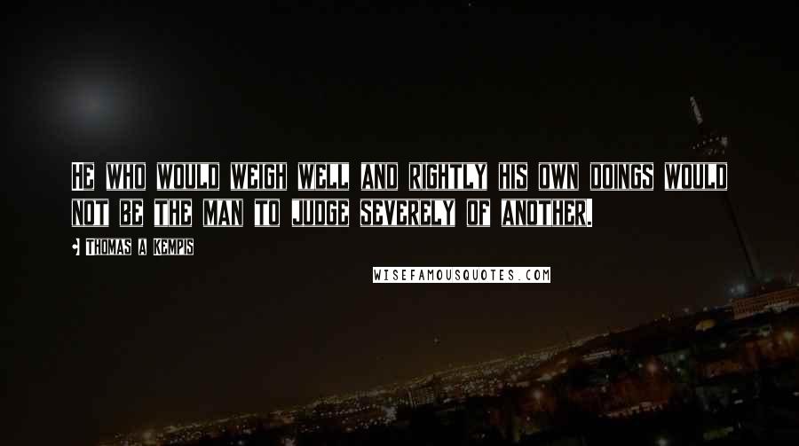 Thomas A Kempis quotes: He who would weigh well and rightly his own doings would not be the man to judge severely of another.