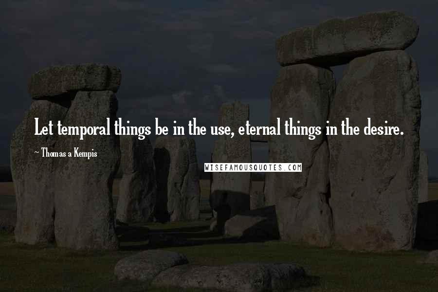 Thomas A Kempis quotes: Let temporal things be in the use, eternal things in the desire.