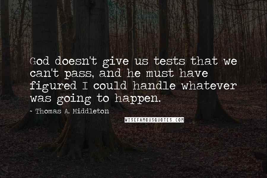 Thomas A. Middleton quotes: God doesn't give us tests that we can't pass, and he must have figured I could handle whatever was going to happen. Thomas A. Middleton quotes: God doesn't give us tests that we can't pass, and he must have figured I could handle whatever was going to happen.