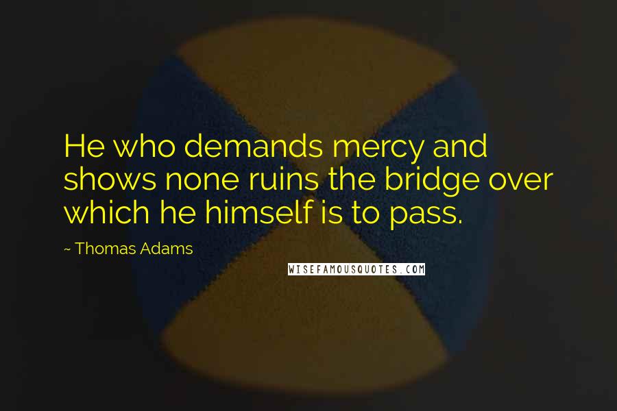 Thomas Adams quotes: He who demands mercy and shows none ruins the bridge over which he himself is to pass.