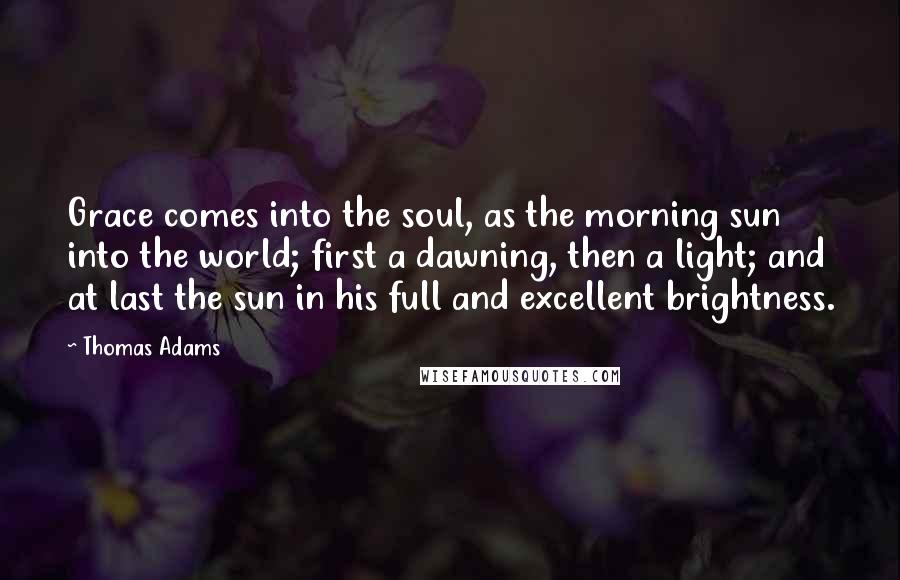 Thomas Adams quotes: Grace comes into the soul, as the morning sun into the world; first a dawning, then a light; and at last the sun in his full and excellent brightness.