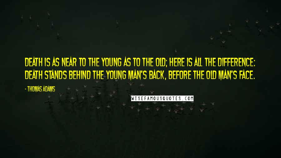 Thomas Adams quotes: Death is as near to the young as to the old; here is all the difference: death stands behind the young man's back, before the old man's face. Thomas Adams quotes: Death is as near to the young as to the old; here is all the difference: death stands behind the young man's back, before the old man's face.