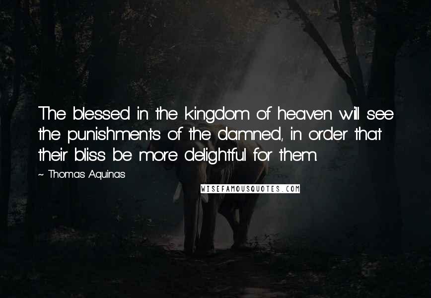 Thomas Aquinas quotes: The blessed in the kingdom of heaven will see the punishments of the damned, in order that their bliss be more delightful for them.