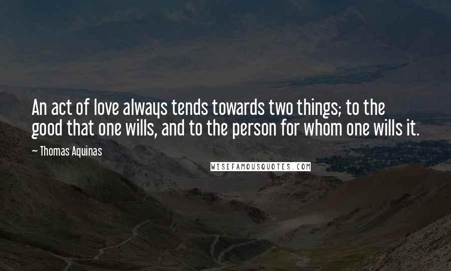 Thomas Aquinas quotes: An act of love always tends towards two things; to the good that one wills, and to the person for whom one wills it.