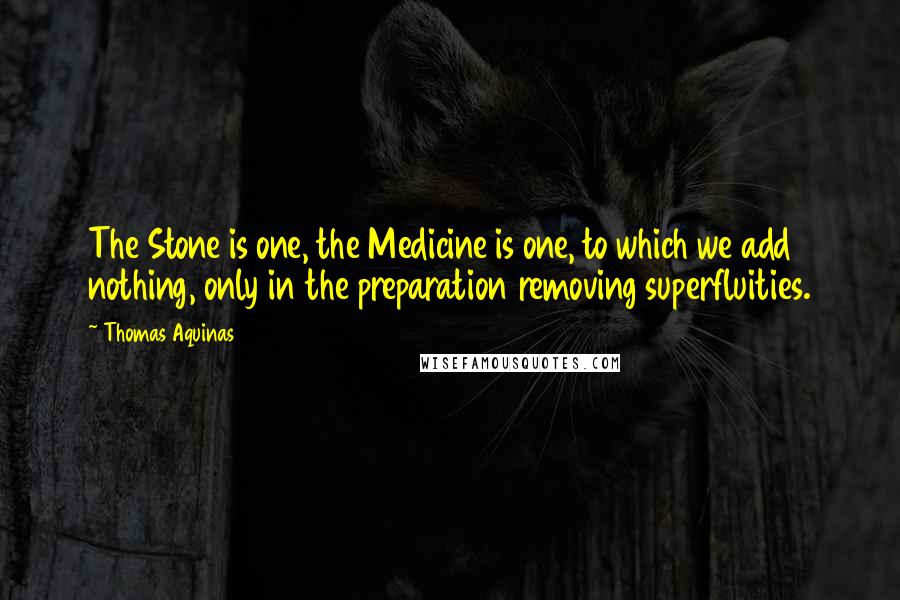 Thomas Aquinas quotes: The Stone is one, the Medicine is one, to which we add nothing, only in the preparation removing superfluities.