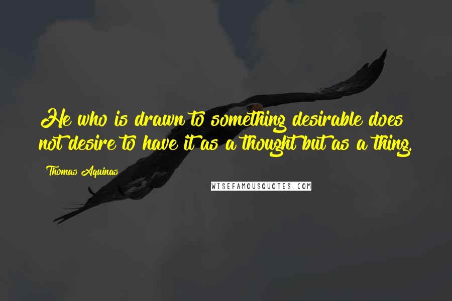 Thomas Aquinas quotes: He who is drawn to something desirable does not desire to have it as a thought but as a thing.