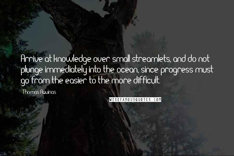 Thomas Aquinas quotes: Arrive at knowledge over small streamlets, and do not plunge immediately into the ocean, since progress must go from the easier to the more difficult.