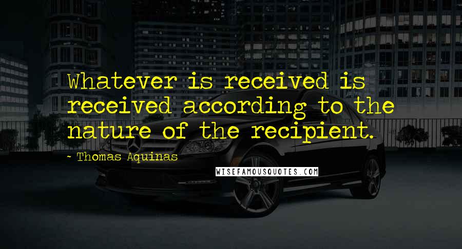 Thomas Aquinas quotes: Whatever is received is received according to the nature of the recipient.