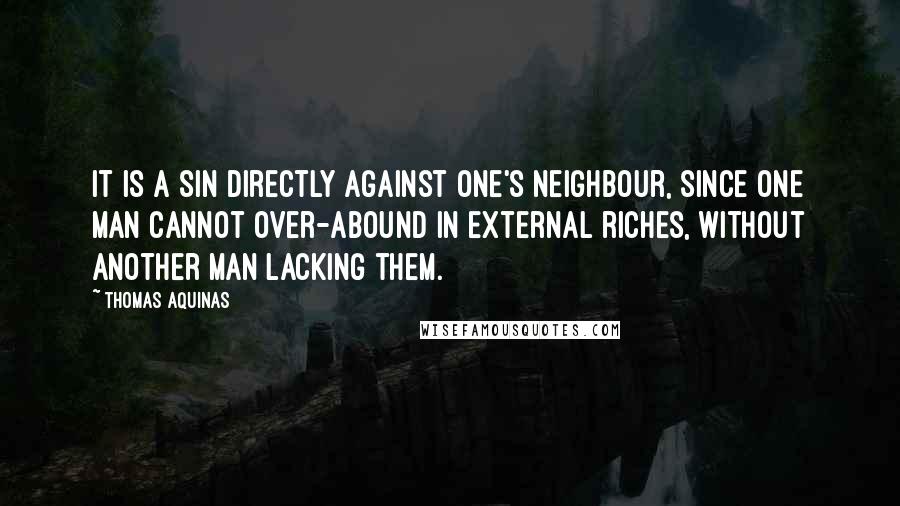Thomas Aquinas quotes: It is a sin directly against one's neighbour, since one man cannot over-abound in external riches, without another man lacking them.