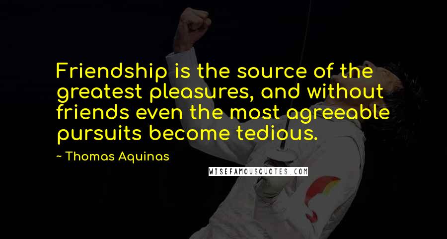 Thomas Aquinas quotes: Friendship is the source of the greatest pleasures, and without friends even the most agreeable pursuits become tedious.