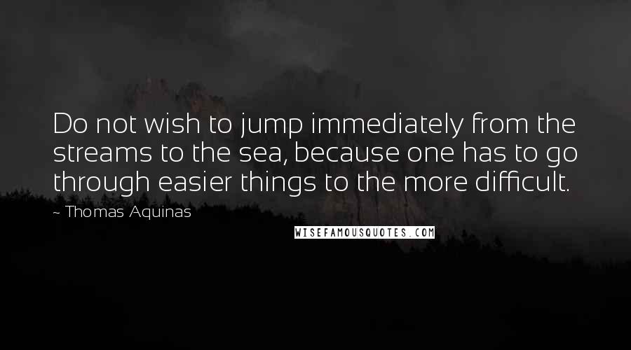 Thomas Aquinas quotes: Do not wish to jump immediately from the streams to the sea, because one has to go through easier things to the more difficult.