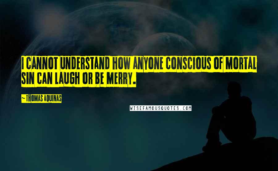 Thomas Aquinas quotes: I cannot understand how anyone conscious of mortal sin can laugh or be merry.