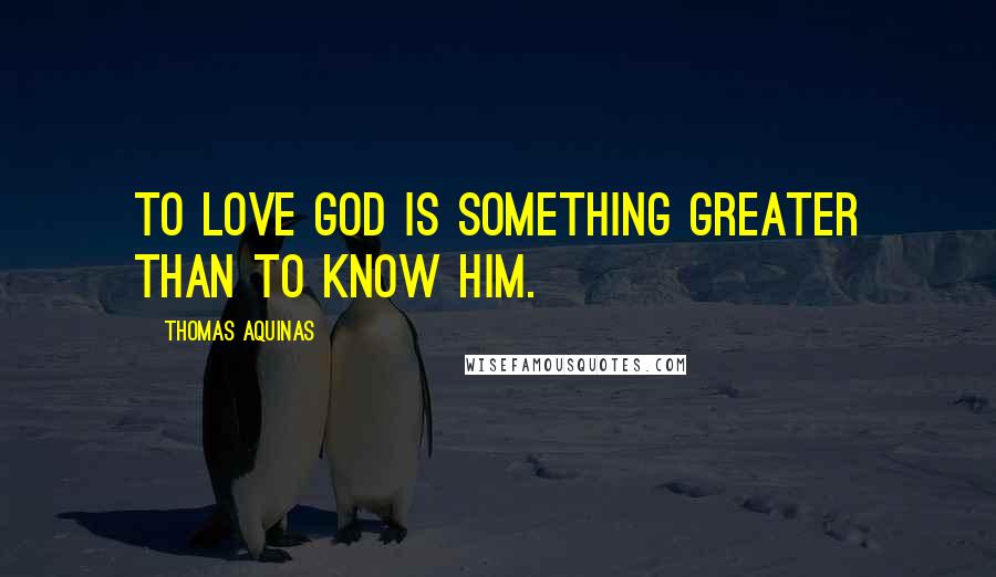 Thomas Aquinas quotes: To love God is something greater than to know Him.