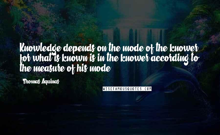 Thomas Aquinas quotes: Knowledge depends on the mode of the knower; for what is known is in the knower according to the measure of his mode