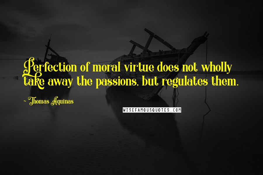 Thomas Aquinas quotes: Perfection of moral virtue does not wholly take away the passions, but regulates them.