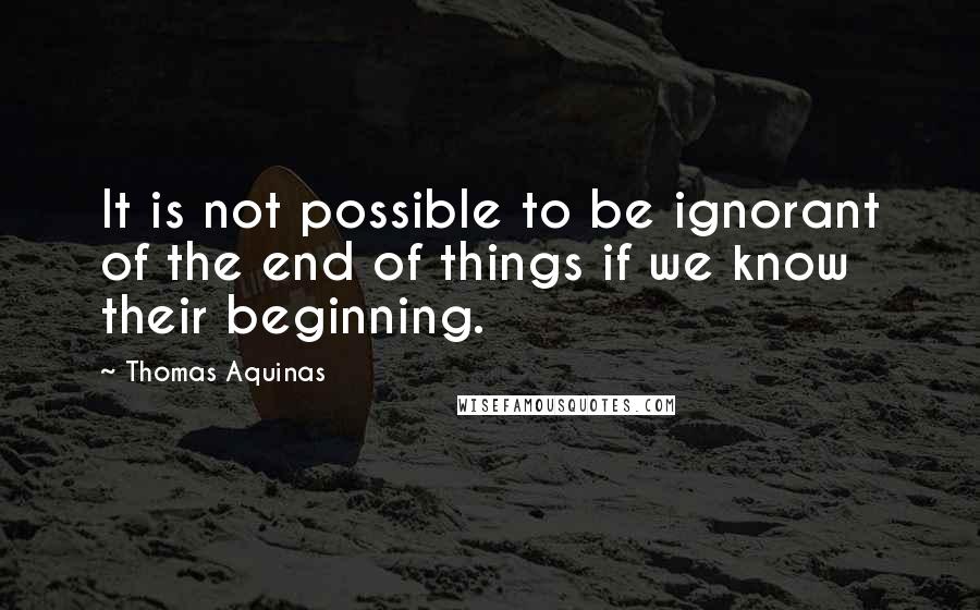 Thomas Aquinas quotes: It is not possible to be ignorant of the end of things if we know their beginning.