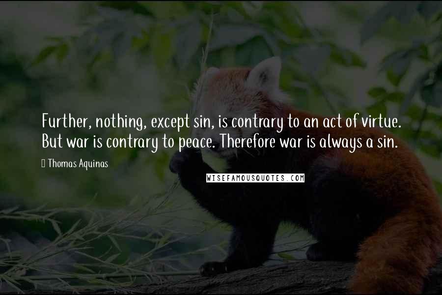 Thomas Aquinas quotes: Further, nothing, except sin, is contrary to an act of virtue. But war is contrary to peace. Therefore war is always a sin.