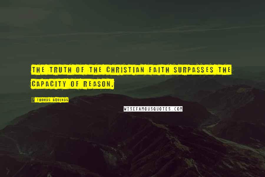 Thomas Aquinas quotes: The truth of the Christian faith surpasses the capacity of reason.