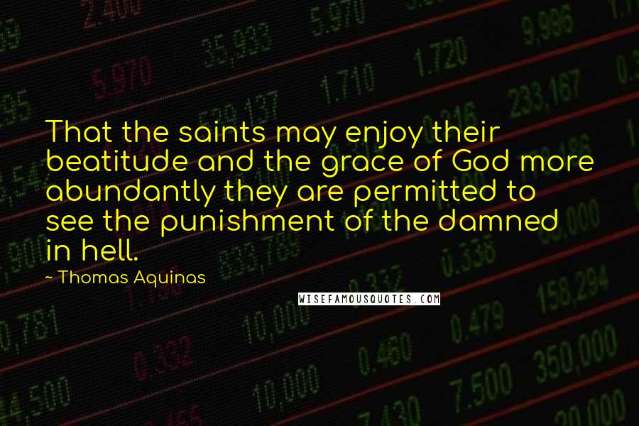 Thomas Aquinas quotes: That the saints may enjoy their beatitude and the grace of God more abundantly they are permitted to see the punishment of the damned in hell.