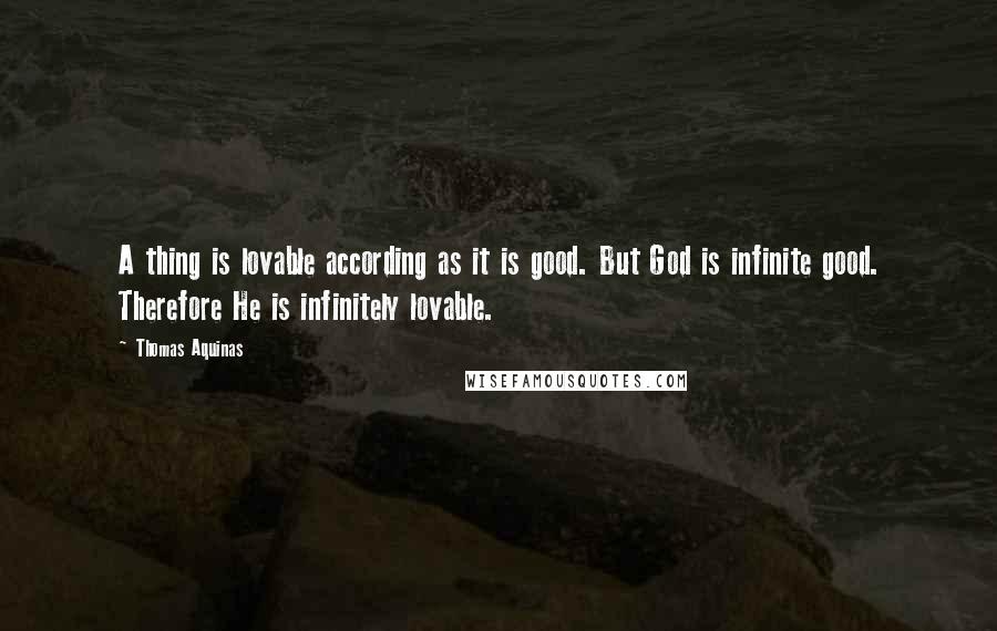 Thomas Aquinas quotes: A thing is lovable according as it is good. But God is infinite good. Therefore He is infinitely lovable.