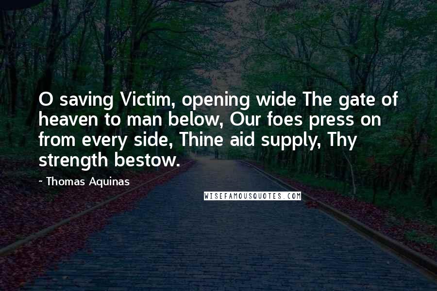 Thomas Aquinas quotes: O saving Victim, opening wide The gate of heaven to man below, Our foes press on from every side, Thine aid supply, Thy strength bestow.