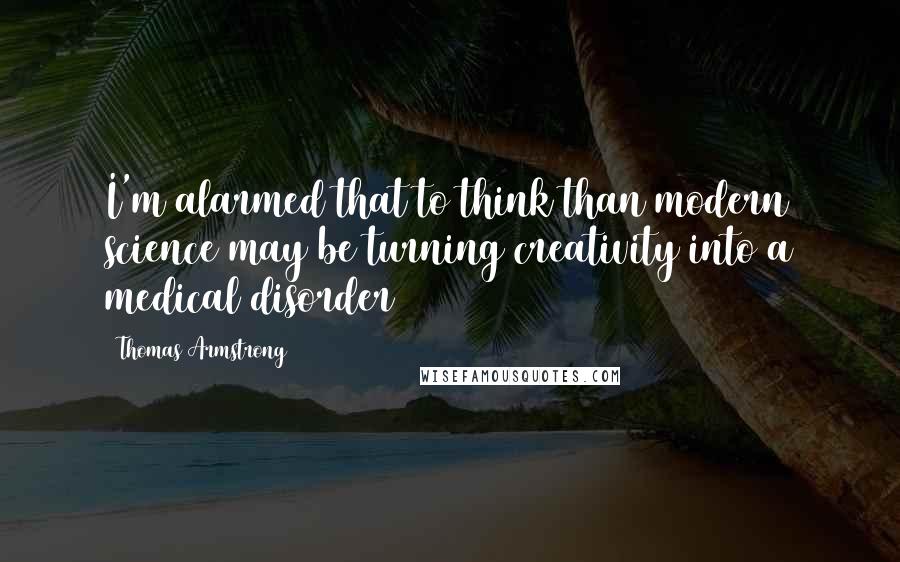 Thomas Armstrong quotes: I'm alarmed that to think than modern science may be turning creativity into a medical disorder
