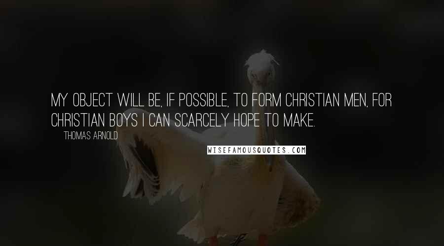 Thomas Arnold quotes: My object will be, if possible, to form Christian men, for Christian boys I can scarcely hope to make.