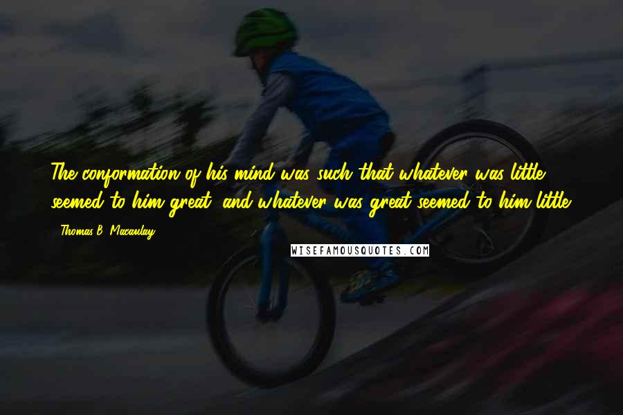 Thomas B. Macaulay quotes: The conformation of his mind was such that whatever was little seemed to him great, and whatever was great seemed to him little. Thomas B. Macaulay quotes: The conformation of his mind was such that whatever was little seemed to him great, and whatever was great seemed to him little.