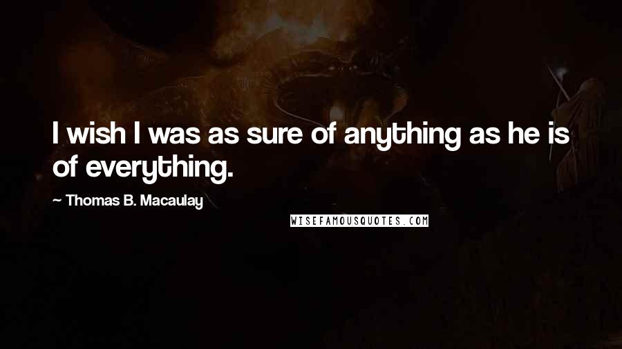 Thomas B. Macaulay quotes: I wish I was as sure of anything as he is of everything.